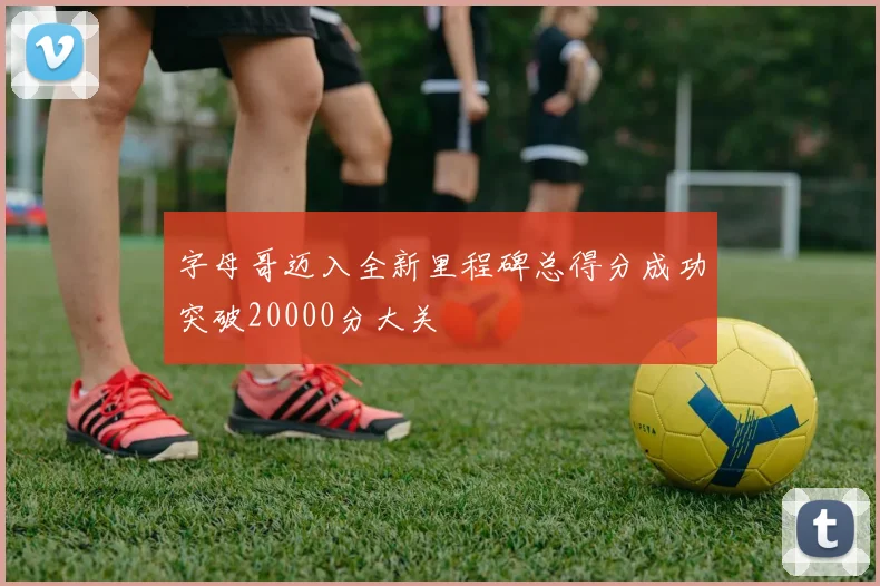 字母哥迈入全新里程碑总得分成功突破20000分大关