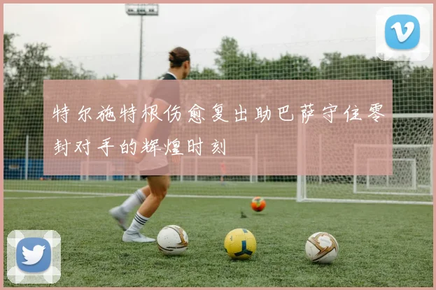 特尔施特根伤愈复出助巴萨守住零封对手的辉煌时刻