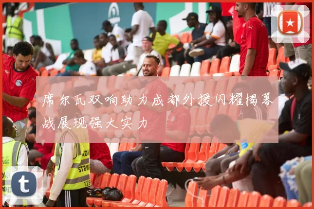 席尔瓦双响助力成都外援闪耀揭幕战展现强大实力