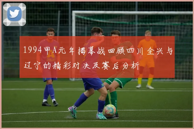 1994甲A元年揭幕战回顾四川全兴与辽宁的精彩对决及赛后分析