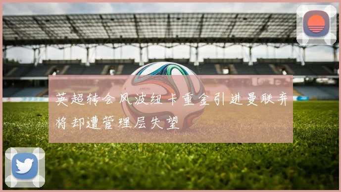 英超转会风波纽卡重金引进曼联弃将却遭管理层失望